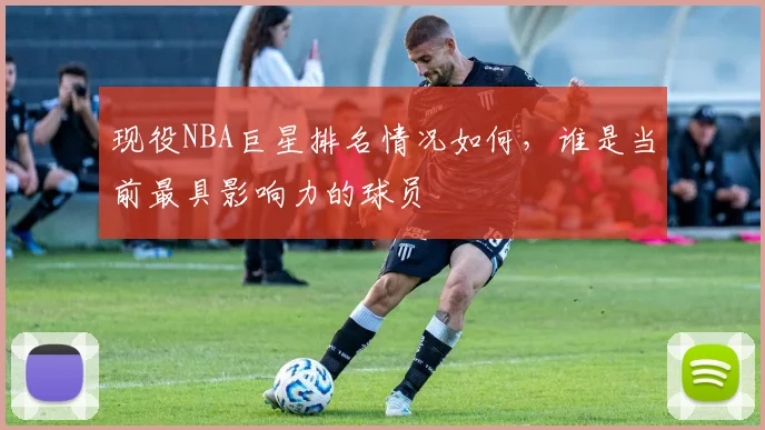 现役NBA巨星排名情况如何，谁是当前最具影响力的球员